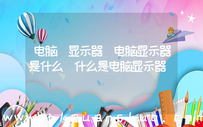 电脑 显示器(电脑显示器是什么 什么是电脑显示器)